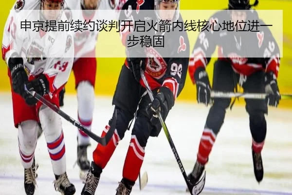 申京提前续约谈判开启火箭内线核心地位进一步稳固